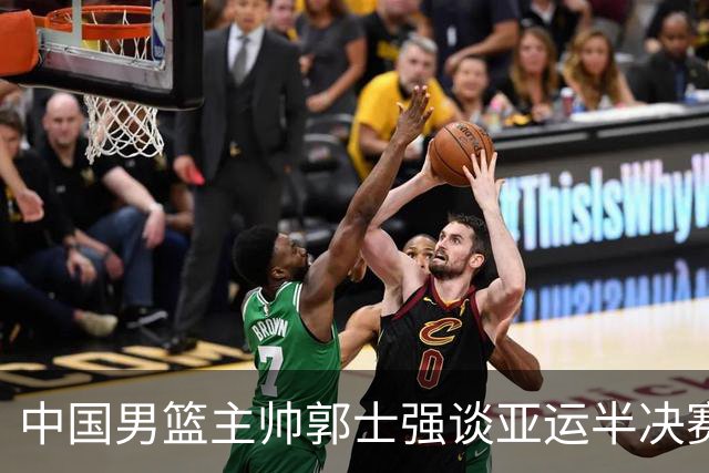 中国男篮主帅郭士强谈亚运半决赛:对抗日本无须动员&肯定血战到底