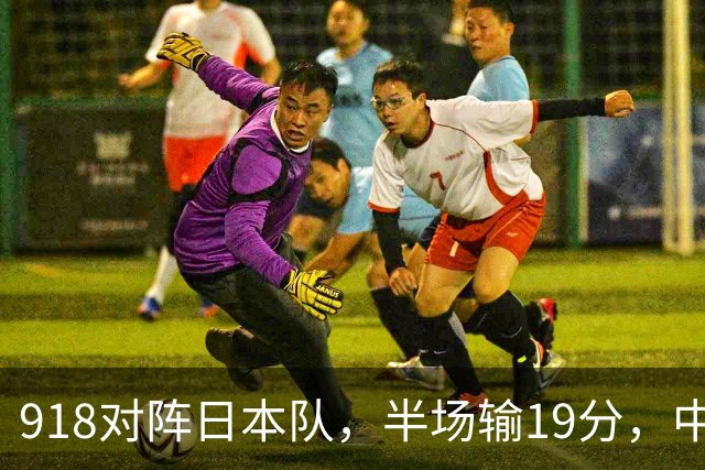 918对阵日本队，半场输19分，中国男篮危险，3人低迷，2短板拉胯